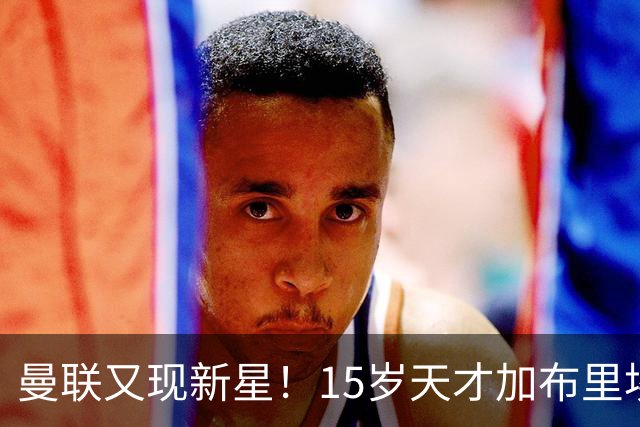 曼联又现新星！15岁天才加布里埃尔被誉为未来的B费接班人